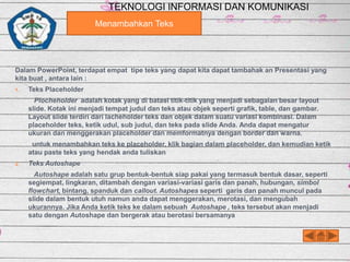 TEKNOLOGI INFORMASI DAN KOMUNIKASI
Menambahkan Teks

Dalam PowerPoint, terdapat empat tipe teks yang dapat kita dapat tambahak an Presentasi yang
kita buat , antara lain :
1.

Teks Placeholder
Plocheholder adalah kotak yang di batasi titik-titik yang menjadi sebagaian besar layout
slide. Kotak ini menjadi tempat judul dan teks atau objek seperti grafik, table, dan gambar.
Layout slide terdiri dari lacheholder teks dan objek dalam suatu variasi kombinasi. Dalam
placeholder teks, ketik udul, sub judul, dan teks pada slide Anda. Anda dapat mengatur
ukuran dan menggerakan placeholder dan memformatnya dengan border dan warna.
untuk menambahkan teks ke placeholder, klik bagian dalam placeholder, dan kemudian ketik
atau paste teks yang hendak anda tuliskan

2.

Teks Autoshape
Autoshape adalah satu grup bentuk-bentuk siap pakai yang termasuk bentuk dasar, seperti
segiempat, lingkaran, ditambah dengan variasi-variasi garis dan panah, hubungan, simbol
flowchart, bintang, spanduk dan callout. Autoshapes seperti garis dan panah muncul pada
slide dalam bentuk utuh namun anda dapat menggerakan, merotasi, dan mengubah
ukurannya. Jika Anda ketik teks ke dalam sebuah Autoshape , teks tersebut akan menjadi
satu dengan Autoshape dan bergerak atau berotasi bersamanya

 