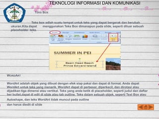 TEKNOLOGI INFORMASI DAN KOMUNIKASI
TEKS BOX
Teks box adlah suatu tempat untuk teks yang dapat bergerak dan berubah
ukuran.Kita dapat
menggunakan Teks Box dimanapun pada slide, seperti diluar sebuah
placeholder teks.

WORDART
WordArt adalah objek yang dibuat dengan efek siap pakai dan dapat di format. Anda dapat
WordArt untuk teks yang menarik. WordArt dapat di perbesar, diperkecil, dan dirotasi atau
dijadikan tiga dimensi atau vertikal. Teks yang anda ketik di placeholder, seperti judul dan daftar
ber bullet,dapat di edit di slide atau tab outline. Teks dalam sebuah objek, seperti Text Box atau
Autoshape, dan teks WordArt tidak muncul pada outline
dan harus diedit di slide

 