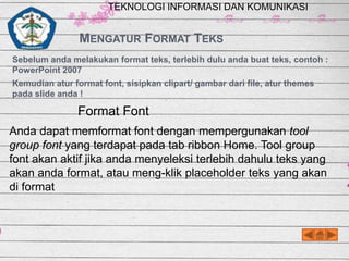 TEKNOLOGI INFORMASI DAN KOMUNIKASI

MENGATUR FORMAT TEKS
Sebelum anda melakukan format teks, terlebih dulu anda buat teks, contoh :
PowerPoint 2007
Kemudian atur format font, sisipkan clipart/ gambar dari file, atur themes
pada slide anda !

Format Font
Anda dapat memformat font dengan mempergunakan tool
group font yang terdapat pada tab ribbon Home. Tool group
font akan aktif jika anda menyeleksi terlebih dahulu teks yang
akan anda format, atau meng-klik placeholder teks yang akan
di format

 