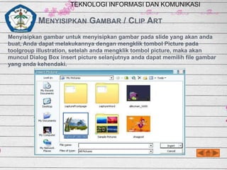 TEKNOLOGI INFORMASI DAN KOMUNIKASI

MENYISIPKAN GAMBAR / CLIP ART
Menyisipkan gambar untuk menyisipkan gambar pada slide yang akan anda
buat, Anda dapat melakukannya dengan mengklik tombol Picture pada
toolgroup illustration, setelah anda mengklik tombol picture, maka akan
muncul Dialog Box insert picture selanjutnya anda dapat memilih file gambar
yang anda kehendaki.

 