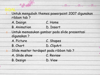 SOAL
1.

2.

3.

Untuk mengubah themes powerpoint 2007 digunakan
ribbon tab ?
A. Design
C. Home
B. Animation
D. Insert
Untuk memasukan gambar pada slide presentasi
digunakan ?
A. Picture
C. Shapes
B. Chart
D. ClipArt
Slide master terdapat pada ribbon tab ?
A. Slide show
C. Review
B. Design
D. View

 