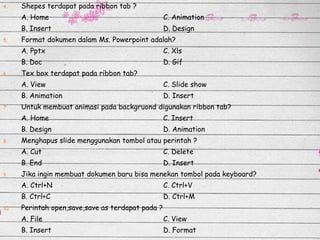 4.

Shepes terdapat pada ribbon tab ?
A. Home

B. Insert
5.

C. Animation

D. Design

Format dokumen dalam Ms. Powerpoint adalah?
A. Pptx
B. Doc

6.

C. Xls
D. Gif

Tex box terdapat pada ribbon tab?

A. View
B. Animation
7.

C. Slide show
D. Insert

Untuk membuat animasi pada backgruond digunakan ribbon tab?
A. Home
B. Design

8.

C. Insert
D. Animation

Menghapus slide menggunakan tombol atau perintah ?
A. Cut
B. End

9.

C. Delete
D. Insert

Jika ingin membuat dokumen baru bisa menekan tombol pada keyboard?
A. Ctrl+N
B. Ctrl+C

10.

C. Ctrl+V
D. Ctrl+M

Perintah open,save,save as terdapat pada ?
A. File

C. View

B. Insert

D. Format

 