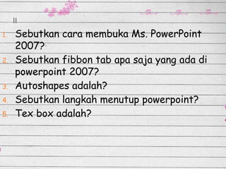 II
1.
2.
3.
4.
5.

Sebutkan cara membuka Ms. PowerPoint
2007?
Sebutkan fibbon tab apa saja yang ada di
powerpoint 2007?
Autoshapes adalah?
Sebutkan langkah menutup powerpoint?
Tex box adalah?

 