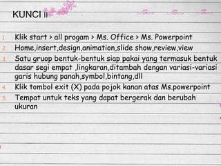 KUNCI II
1.
2.

3.

4.

5.

Klik start > all progam > Ms. Office > Ms. Powerpoint
Home,insert,design,animation,slide show,review,view
Satu gruop bentuk-bentuk siap pakai yang termasuk bentuk
dasar segi empat ,lingkaran,ditambah dengan variasi-variasi
garis hubung panah,symbol,bintang,dll
Klik tombol exit (X) pada pojok kanan atas Ms.powerpoint
Tempat untuk teks yang dapat bergerak dan berubah
ukuran

 
