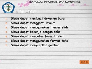 TEKNOLOGI INFORMASI DAN KOMUNIKASI

INDIKATOR
1.
2.
3.
4.
5.

6.
7.

Siswa
Siswa
Siswa
Siswa
Siswa
Siswa
Siswa

dapat
dapat
dapat
dapat
dapat
dapat
dapat

membuat dokumen baru
mengganti layout
menggunakan themes slide
bekerja dengan teks
mengatur format teks
menggunakan format teks
menyisipkan gambar

 