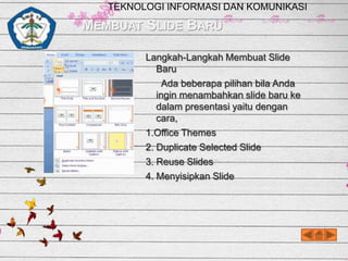 TEKNOLOGI INFORMASI DAN KOMUNIKASI

MEMBUAT SLIDE BARU
Langkah-Langkah Membuat Slide
Baru
Ada beberapa pilihan bila Anda
ingin menambahkan slide baru ke
dalam presentasi yaitu dengan
cara,
1.Office Themes
2. Duplicate Selected Slide
3. Reuse Slides
4. Menyisipkan Slide

 