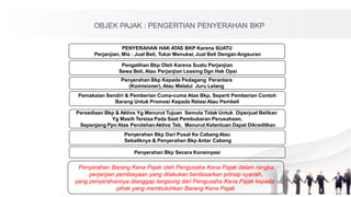 OBJEK PAJAK : PENGERTIAN PENYERAHAN BKP
PENYERAHAN HAK ATAS BKP Karena SUATU
Perjanjian, Mis : Jual Beli, Tukar Menukar, Jual Beli Dengan Angsuran
Pengalihan Bkp Oleh Karena Suatu Perjanjian
Sewa Beli, Atau Perjanjian Leasing Dgn Hak Opsi
Penyerahan Bkp Kepada Pedagang Perantara
(Komisioner), Atau Melalui Juru Lelang
Pemakaian Sendiri & Pemberian Cuma-cuma Atas Bkp, Seperti Pemberian Contoh
Barang Untuk Promosi Kepada Relasi Atau Pembeli
Persediaan Bkp & Aktiva Yg Menurut Tujuan Semula Tidak Untuk Diperjual Belikan
Yg Masih Tersisa Pada Saat Pembubaran Perusahaan,
Sepanjang Ppn Atas PerolehanAktiva Tsb. Menurut Ketentuan Dapat Dikreditkan
Penyerahan Bkp Dari Pusat Ke CabangAtau
Sebaliknya & Penyerahan Bkp Antar Cabang
Penyerahan Bkp Secara Konsinyasi
Penyerahan Barang Kena Pajak oleh Pengusaha Kena Pajak dalam rangka
perjanjian pembiayaan yang dilakukan berdasarkan prinsip syariah,
yang penyerahannya dianggap langsung dari Pengusaha Kena Pajak kepada
pihak yang membutuhkan Barang Kena Pajak
 