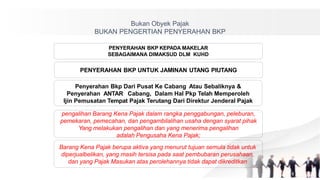 Bukan Obyek Pajak
BUKAN PENGERTIAN PENYERAHAN BKP
PENYERAHAN BKP KEPADA MAKELAR
SEBAGAIMANA DIMAKSUD DLM KUHD
PENYERAHAN BKP UNTUK JAMINAN UTANG PIUTANG
Penyerahan Bkp Dari Pusat Ke Cabang Atau Sebaliknya &
Penyerahan ANTAR Cabang, Dalam Hal Pkp Telah Memperoleh
Ijin Pemusatan Tempat Pajak Terutang Dari Direktur Jenderal Pajak
pengalihan Barang Kena Pajak dalam rangka penggabungan, peleburan,
pemekaran, pemecahan, dan pengambilalihan usaha dengan syarat pihak
Yang melakukan pengalihan dan yang menerima pengalihan
adalah Pengusaha Kena Pajak;
Barang Kena Pajak berupa aktiva yang menurut tujuan semula tidak untuk
diperjualbelikan, yang masih tersisa pada saat pembubaran perusahaan,
dan yang Pajak Masukan atas perolehannya tidak dapat dikreditkan
 