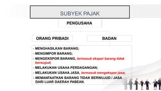 PENGUSAHA
ORANG PRIBADI BADAN
- MENGHASILKAN BARANG;
- MENGIMPOR BARANG;
- MENGEKSPOR BARANG, termasuk ekspor barang tidak
berwujud;
- MELAKUKAN USAHA PERDAGANGAN;
- MELAKUKAN USAHA JASA, termasuk mengekspor jasa;
- MEMANFAATKAN BARANG TIDAK BERWUJUD / JASA
DARI LUAR DAERAH PABEAN.
SUBYEK PAJAK
 