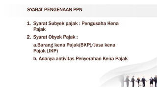 SYARAT PENGENAAN PPN
1. Syarat Subyek pajak : Pengusaha Kena
Pajak
2. Syarat Obyek Pajak :
a.Barang kena Pajak(BKP)/Jasa kena
Pajak (JKP)
b. Adanya aktivitas Penyerahan Kena Pajak
15
 