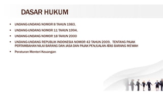 DASAR HUKUM
 UNDANG-UNDANG NOMOR 8 TAHUN 1983,
 UNDANG-UNDANG NOMOR 11 TAHUN 1994,
 UNDANG-UNDANG NOMOR 18 TAHUN 2000
 UNDANG-UNDANG REPUBLIK INDONESIA NOMOR 42 TAHUN 2009, TENTANG PAJAK
PERTAMBAHAN NILAI BARANG DAN JASA DAN PAJAK PENJUALAN ATAS BARANG MEWAH
 Peraturan Menteri Keuangan
 