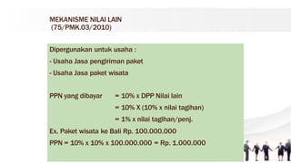 MEKANISME NILAI LAIN
(75/PMK.03/2010)
Dipergunakan untuk usaha :
- Usaha Jasa pengiriman paket
- Usaha Jasa paket wisata
PPN yang dibayar = 10% x DPP Nilai lain
= 10% X (10% x nilai tagihan)
= 1% x nilai tagihan/penj.
Ex. Paket wisata ke Bali Rp. 100.000.000
PPN = 10% x 10% x 100.000.000 = Rp. 1.000.000
 