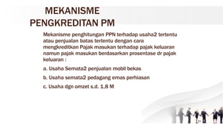 MEKANISME
PENGKREDITAN PM
Mekanisme penghitungan PPN terhadap usaha2 tertentu
atau penjualan batas tertentu dengan cara
mengkreditkan Pajak masukan terhadap pajak keluaran
namun pajak masukan berdasarkan prosentase dr pajak
keluaran :
a. Usaha Semata2 penjualan mobil bekas
b. Usaha semata2 pedagang emas perhiasan
c. Usaha dgn omzet s.d. 1,8 M
21
 