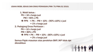 USAHA MOBIL BEKAS DAN EMAS PERHIASAN (PMK 79/PMK.03/2010)
1. Mobil bekas :
PK = 10 x harga jual
PM = 90% x PK
 PPN = PK – PM = 10% - (90% x10%) x jual
= 1% x harga jual
2. Pedagang Emas Perhiasan :
PK = 10 x harga jual
PM = 80% x PK
 PPN = PK – PM = 10% - (80% x10%) x jual
= 2% x harga jual
Semua Pajak masukan atas perolehan BKP/JKP tidak dpt
dikreditkan
 