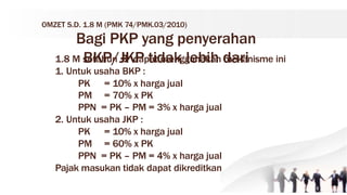 OMZET S.D. 1.8 M (PMK 74/PMK.03/2010)
Bagi PKP yang penyerahan
BKP/JKP tidak lebih dari
1.8 M setahun  dapat menggunakan mekanisme ini
1. Untuk usaha BKP :
PK = 10% x harga jual
PM = 70% x PK
PPN = PK – PM = 3% x harga jual
2. Untuk usaha JKP :
PK = 10% x harga jual
PM = 60% x PK
PPN = PK – PM = 4% x harga jual
Pajak masukan tidak dapat dikreditkan
 