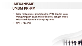 MEKANISME
UMUM PK -PM
 Yaitu mekanisme penghitungan PPN dengan cara
mengurangkan pajak masukan (PM) dengan Pajak
keluaran (PK) dalam masa yang sama
 PPN = PK - PM
 