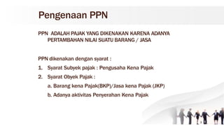 Pengenaan PPN
PPN ADALAH PAJAK YANG DIKENAKAN KARENA ADANYA
PERTAMBAHAN NILAI SUATU BARANG / JASA
PPN dikenakan dengan syarat :
1. Syarat Subyek pajak : Pengusaha Kena Pajak
2. Syarat Obyek Pajak :
a. Barang kena Pajak(BKP)/Jasa kena Pajak (JKP)
b. Adanya aktivitas Penyerahan Kena Pajak
3
 