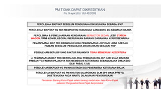 PM TIDAK DAPAT DIKREDITKAN
Ps. 9 ayat (8) / UU 42/2009
PEROLEHAN BKP/JKP YG PM-NYA DITAGIH DG PENERBITAN KETETAPAN PAJAK
PEROLEHAN BKP/JKP YG TDK MEMPUNYAI HUBUNGAN LANGSUNG DG KEGIATAN USAHA
PEROLEHAN & PEMELIHARAAN KENDARAAN BERMOTOR SEDAN, JEEP, STATION
WAGON, VAN& KOMBI, KECUALI MERUPAKAN BARANG DAGANGAN ATAU DISEWAKAN
PEMANFAATAN BKP TDK BERWUJUD ATAU PEMANFAATAN JKP DARI LUAR DAERAH
PABEAN SEBELUM PENGUSAHA DIKUKUHKAN SEBAGAI PKP
PEROLEHAN BKP/JKP YANG FAKTUR PAJAKNYA TIDAK MEMENUHI KETENTUAN
U/ PEMANFAATAN BKP TDK BERWUJUD ATAU PEMANFAATAN JKP DARI LUAR DAERAH
PABEAN YG FAKTUR PAJAKNYA TDK MEMENUHI KETENTUAN SEBAGAIMANA DIMAKSUD
DLM PASAL 13 (6)
PEROLEHAN BKP/JKP SEBELUM PENGUSAHA DIKUKUHKAN SEBAGAI PKP
PEROLEHAN BKP/JKP YG PM-NYA TDK DILAPORKAN DLM SPT MASA PPN YG
DIKETEMUKAN PADA WAKTU DILAKUKAN PEMERIKSAAN
Perolehan Barang Kena Pajak selain barang modal atau Jasa Kena Pajak
sebelum Pengusaha Kena Pajak berproduksi
 