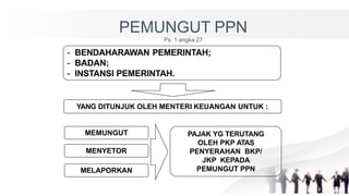 PEMUNGUT PPN
Ps. 1 angka 27
YANG DITUNJUK OLEH MENTERI KEUANGAN UNTUK :
MEMUNGUT
MELAPORKAN
MENYETOR
PAJAK YG TERUTANG
OLEH PKP ATAS
PENYERAHAN BKP/
JKP KEPADA
PEMUNGUT PPN
- BENDAHARAWAN PEMERINTAH;
- BADAN;
- INSTANSI PEMERINTAH.
 