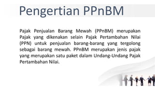 Pengertian PPnBM
Pajak Penjualan Barang Mewah (PPnBM) merupakan
Pajak yang dikenakan selain Pajak Pertambahan Nilai
(PPN) untuk penjualan barang-barang yang tergolong
sebagai barang mewah. PPnBM merupakan jenis pajak
yang merupakan satu paket dalam Undang-Undang Pajak
Pertambahan Nilai.
 