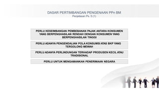 DASAR PERTIMBANGAN PENGENAAN PPn BM
Penjelasan Ps. 5 (1)
PERLU KESEIMBANGAN PEMBEBANAN PAJAK ANTARA KONSUMEN
YANG BERPENGHASILAN RENDAH DENGAN KONSUMEN YANG
BERPENGHASILAN TINGGI
PERLU ADANYA PENGENDALIAN POLA KONSUMSI ATAS BKP YANG
TERGOLONG MEWAH
PERLU ADANYA PERLINDUNGAN TERHADAP PRODUSEN KECIL ATAU
TRADISIONAL
PERLU UNTUK MENGAMANKAN PENERIMAAN NEGARA
 