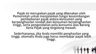 Pajak ini merupakan pajak yang dikenakan oleh
Pemerintah untuk menjalankan fungsi keseimbangan
pembebanan pajak antara konsumen yang
berpenghasilan rendah dan konsumen berpenghasilan
tinggi, serta pengendalian pola konsumsi atas Barang
Kena Pajak yang tergolong mewah.
Sederhananya, jika Anda memiliki penghasilan yang
tinggi, otomatis Anda juga harus membayar pajak lebih
tinggi.
 