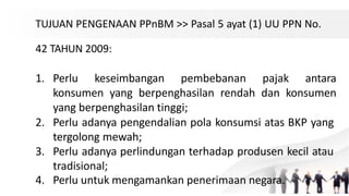 TUJUAN PENGENAAN PPnBM >> Pasal 5 ayat (1) UU PPN No.
42 TAHUN 2009:
1. Perlu keseimbangan pembebanan pajak antara
konsumen yang berpenghasilan rendah dan konsumen
yang berpenghasilan tinggi;
2. Perlu adanya pengendalian pola konsumsi atas BKP yang
tergolong mewah;
3. Perlu adanya perlindungan terhadap produsen kecil atau
tradisional;
4. Perlu untuk mengamankan penerimaan negara.
 