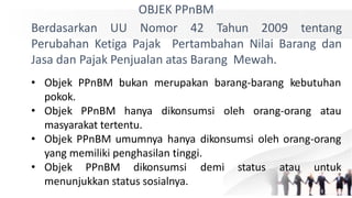 OBJEK PPnBM
Berdasarkan UU Nomor 42 Tahun 2009 tentang
Perubahan Ketiga Pajak Pertambahan Nilai Barang dan
Jasa dan Pajak Penjualan atas Barang Mewah.
• Objek PPnBM bukan merupakan barang-barang kebutuhan
pokok.
• Objek PPnBM hanya dikonsumsi oleh orang-orang atau
masyarakat tertentu.
• Objek PPnBM umumnya hanya dikonsumsi oleh orang-orang
yang memiliki penghasilan tinggi.
• Objek PPnBM dikonsumsi demi status atau untuk
menunjukkan status sosialnya.
 