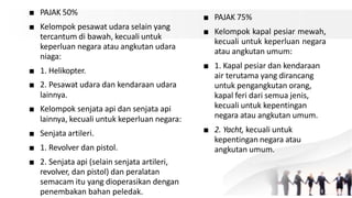 ■ PAJAK 50%
■ Kelompok pesawat udara selain yang
tercantum di bawah, kecuali untuk
keperluan negara atau angkutan udara
niaga:
■ 1. Helikopter.
■ 2. Pesawat udara dan kendaraan udara
lainnya.
■ Kelompok senjata api dan senjata api
lainnya, kecuali untuk keperluan negara:
■ Senjata artileri.
■ 1. Revolver dan pistol.
■ 2. Senjata api (selain senjata artileri,
revolver, dan pistol) dan peralatan
semacam itu yang dioperasikan dengan
penembakan bahan peledak.
■ PAJAK 75%
■ Kelompok kapal pesiar mewah,
kecuali untuk keperluan negara
atau angkutan umum:
■ 1. Kapal pesiar dan kendaraan
air terutama yang dirancang
untuk pengangkutan orang,
kapal feri dari semua jenis,
kecuali untuk kepentingan
negara atau angkutan umum.
■ 2. Yacht, kecuali untuk
kepentingan negara atau
angkutan umum.
 