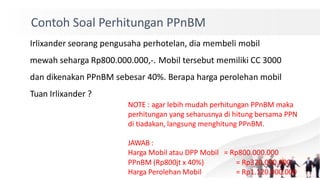Contoh Soal Perhitungan PPnBM
Irlixander seorang pengusaha perhotelan, dia membeli mobil
mewah seharga Rp800.000.000,-. Mobil tersebut memiliki CC 3000
dan dikenakan PPnBM sebesar 40%. Berapa harga perolehan mobil
Tuan Irlixander ?
NOTE : agar lebih mudah perhitungan PPnBM maka
perhitungan yang seharusnya di hitung bersama PPN
di tiadakan, langsung menghitung PPnBM.
JAWAB :
Harga Mobil atau DPP Mobil = Rp800.000.000
PPnBM (Rp800jt x 40%)
Harga Perolehan Mobil
= Rp320.000.000
= Rp1.120.000.000
 
