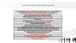 Jasa Di Bidang Pelayanan Kesehatan Medik, Seperti Dokter Umum , Dokter Spesialis
Jasa Di Bidang Pelayanan Sosial, Seperti Panti Asuhan, Jasa Pemakaman,
Pemadam Kebakaran, Jasa Tempat Olahraga Non Komersial
Jasa Di Bidang Pengiriman Surat Dengan Perangko
Jasa Pendidikan (sekolah maupun luar sekolah)
JENIS JASA YANG TIDAK DIKENAKAN PPN
JASA Keuangan Di Bidang Perbankan,Asuransi, Dan Sewa
Guna Usaha Dengan Hak Opsi, Termasuk sistem Syariah
jasa asuransi
Jasa Keagamaan, Seperti Pemberian Khotbah,Atau Dakwah
Jasa Kesenian Dan Hiburan
Jasa Di Bidang Penyiaran Yang Bukan Bersifat Iklan
Jasa Angkutan Umum Di Darat Dan Di Air, Angkutan Udara LN
Jasa Tenaga Kerja, termasuk Jasa Penyelenggaraan Latihan Bagi Tenaga Kerja
Jasa Perhotelan, Seperti Persewaan Kamar Di Hotel, Motel, Losmen Dan Hostel
Jasa Yang Disediakan Oleh Pemerintah Dalam Rangka
Menjalankan Pemerintahan Secara Umum
Jasa penyediaan tempat parkir
Jasa telepon umum dengan menggunakan uang logam
Jasa pengiriman uang dengan wesel pos
jasa boga atau katering
 