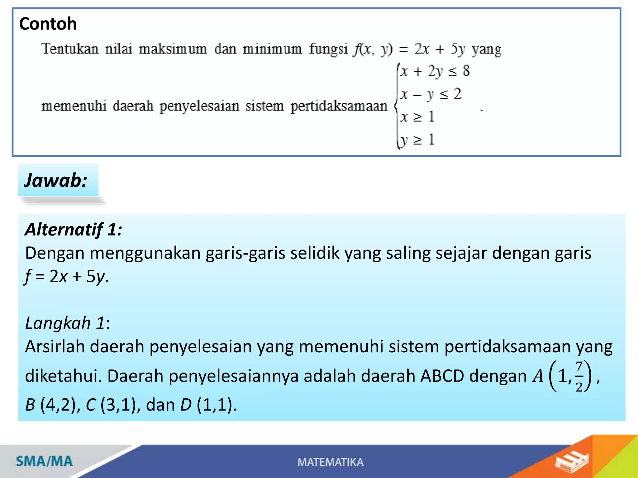 Contoh
Jawab:
Alternatif 1:
Dengan menggunakan garis-garis selidik yang saling sejajar dengan garis
f = 2x + 5y.
Langkah 1:
Arsirlah daerah penyelesaian yang memenuhi sistem pertidaksamaan yang
diketahui. Daerah penyelesaiannya adalah daerah ABCD dengan 𝐴 1,
7
2
,
B (4,2), C (3,1), dan D (1,1).
 