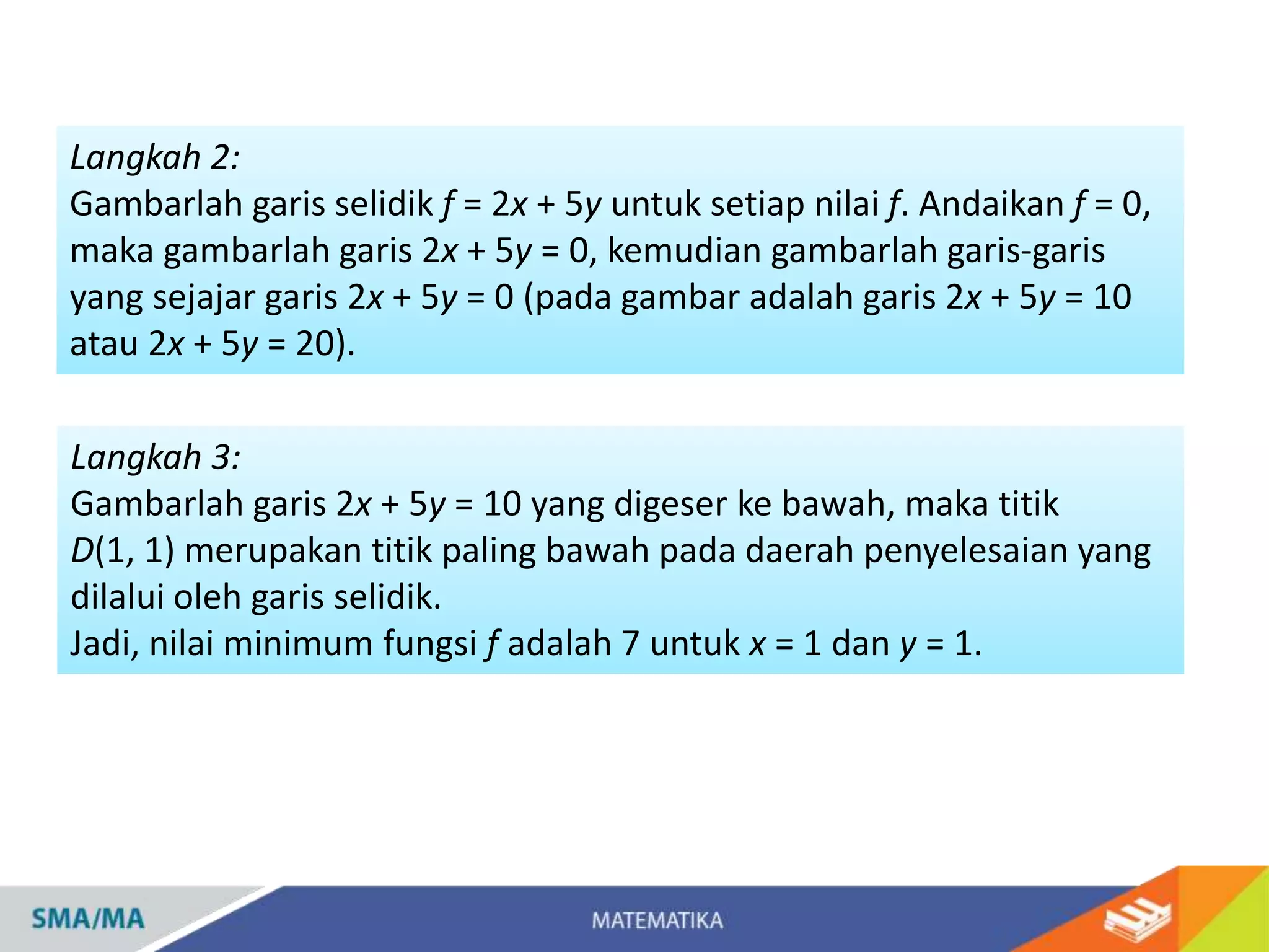 Langkah 2:
Gambarlah garis selidik f = 2x + 5y untuk setiap nilai f. Andaikan f = 0,
maka gambarlah garis 2x + 5y = 0, kemudian gambarlah garis-garis
yang sejajar garis 2x + 5y = 0 (pada gambar adalah garis 2x + 5y = 10
atau 2x + 5y = 20).
Langkah 3:
Gambarlah garis 2x + 5y = 10 yang digeser ke bawah, maka titik
D(1, 1) merupakan titik paling bawah pada daerah penyelesaian yang
dilalui oleh garis selidik.
Jadi, nilai minimum fungsi f adalah 7 untuk x = 1 dan y = 1.
 