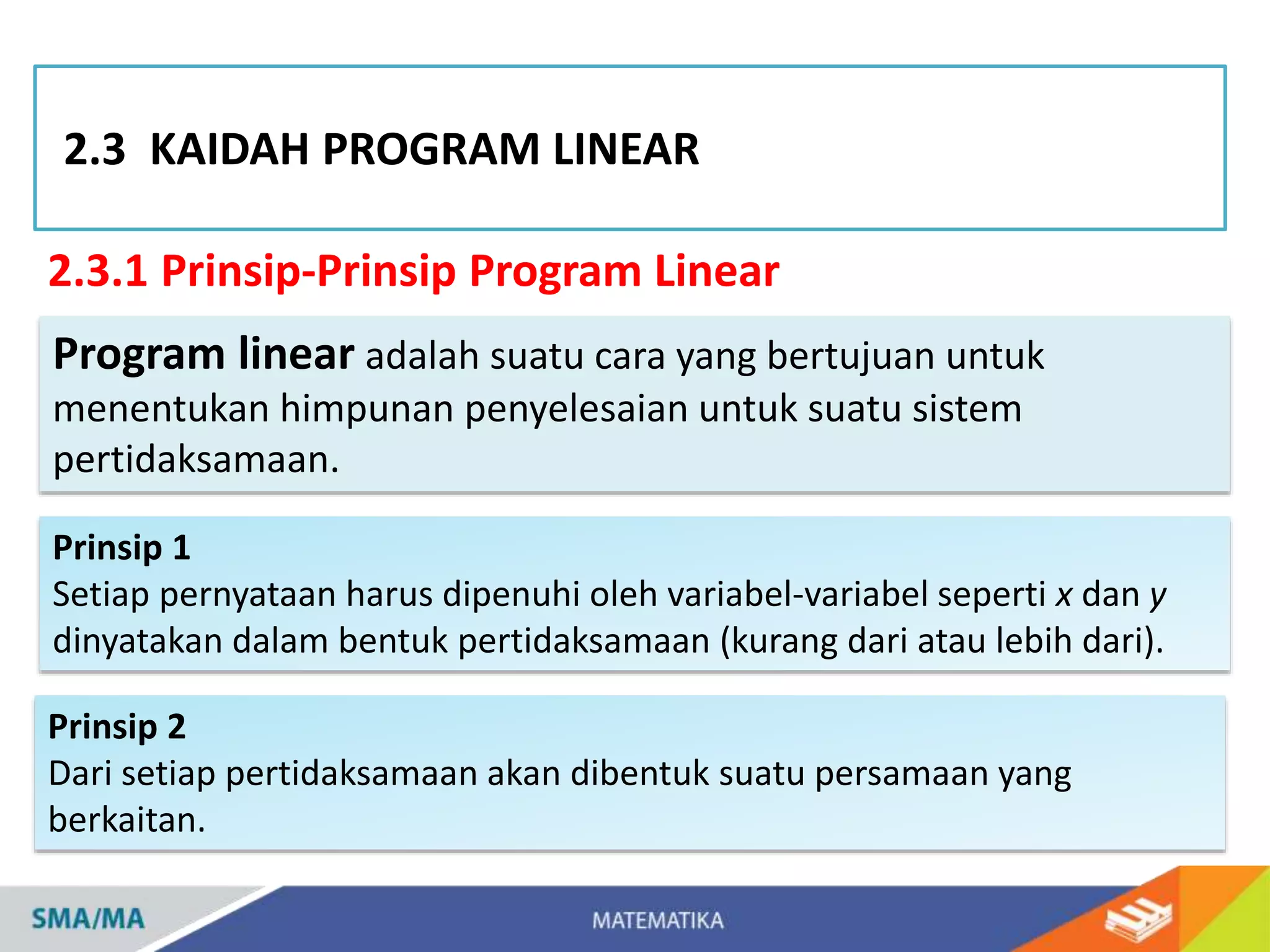 2.3.1 Prinsip-Prinsip Program Linear
2.3 KAIDAH PROGRAM LINEAR
Program linear adalah suatu cara yang bertujuan untuk
menentukan himpunan penyelesaian untuk suatu sistem
pertidaksamaan.
Prinsip 1
Setiap pernyataan harus dipenuhi oleh variabel-variabel seperti x dan y
dinyatakan dalam bentuk pertidaksamaan (kurang dari atau lebih dari).
Prinsip 2
Dari setiap pertidaksamaan akan dibentuk suatu persamaan yang
berkaitan.
 