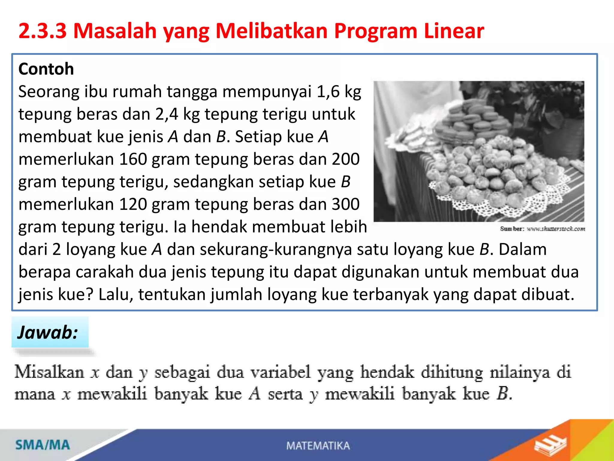 2.3.3 Masalah yang Melibatkan Program Linear
Jawab:
Contoh
Seorang ibu rumah tangga mempunyai 1,6 kg
tepung beras dan 2,4 kg tepung terigu untuk
membuat kue jenis A dan B. Setiap kue A
memerlukan 160 gram tepung beras dan 200
gram tepung terigu, sedangkan setiap kue B
memerlukan 120 gram tepung beras dan 300
gram tepung terigu. Ia hendak membuat lebih
dari 2 loyang kue A dan sekurang-kurangnya satu loyang kue B. Dalam
berapa carakah dua jenis tepung itu dapat digunakan untuk membuat dua
jenis kue? Lalu, tentukan jumlah loyang kue terbanyak yang dapat dibuat.
 