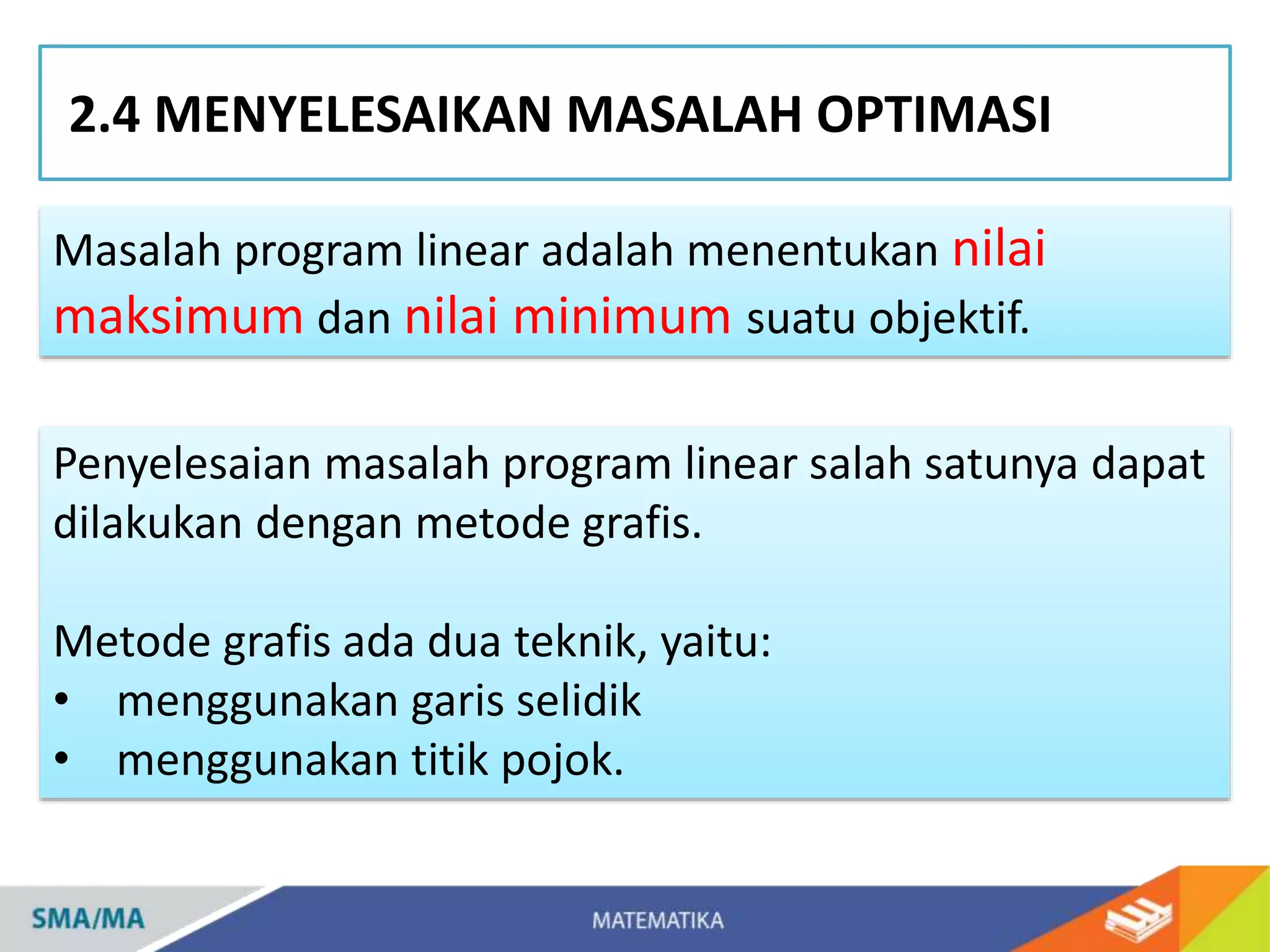 2.4 MENYELESAIKAN MASALAH OPTIMASI
Penyelesaian masalah program linear salah satunya dapat
dilakukan dengan metode grafis.
Metode grafis ada dua teknik, yaitu:
• menggunakan garis selidik
• menggunakan titik pojok.
Masalah program linear adalah menentukan nilai
maksimum dan nilai minimum suatu objektif.
 