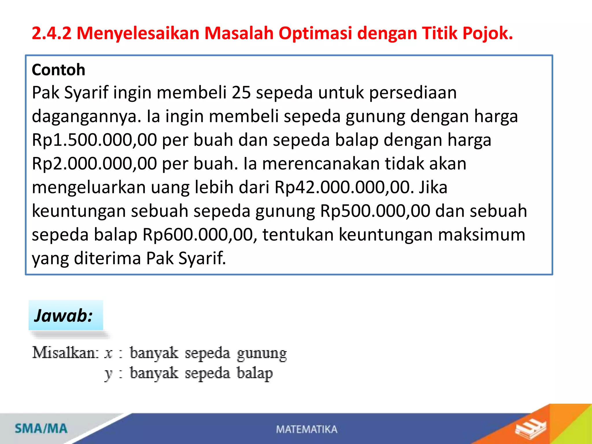 2.4.2 Menyelesaikan Masalah Optimasi dengan Titik Pojok.
Contoh
Pak Syarif ingin membeli 25 sepeda untuk persediaan
dagangannya. Ia ingin membeli sepeda gunung dengan harga
Rp1.500.000,00 per buah dan sepeda balap dengan harga
Rp2.000.000,00 per buah. Ia merencanakan tidak akan
mengeluarkan uang lebih dari Rp42.000.000,00. Jika
keuntungan sebuah sepeda gunung Rp500.000,00 dan sebuah
sepeda balap Rp600.000,00, tentukan keuntungan maksimum
yang diterima Pak Syarif.
Jawab:
 