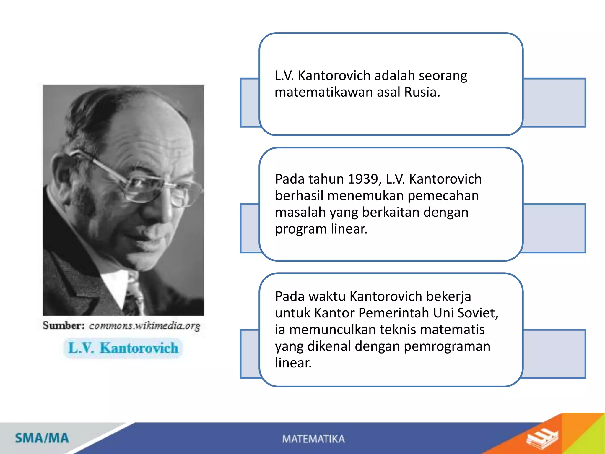 L.V. Kantorovich adalah seorang
matematikawan asal Rusia.
Pada tahun 1939, L.V. Kantorovich
berhasil menemukan pemecahan
masalah yang berkaitan dengan
program linear.
Pada waktu Kantorovich bekerja
untuk Kantor Pemerintah Uni Soviet,
ia memunculkan teknis matematis
yang dikenal dengan pemrograman
linear.
 