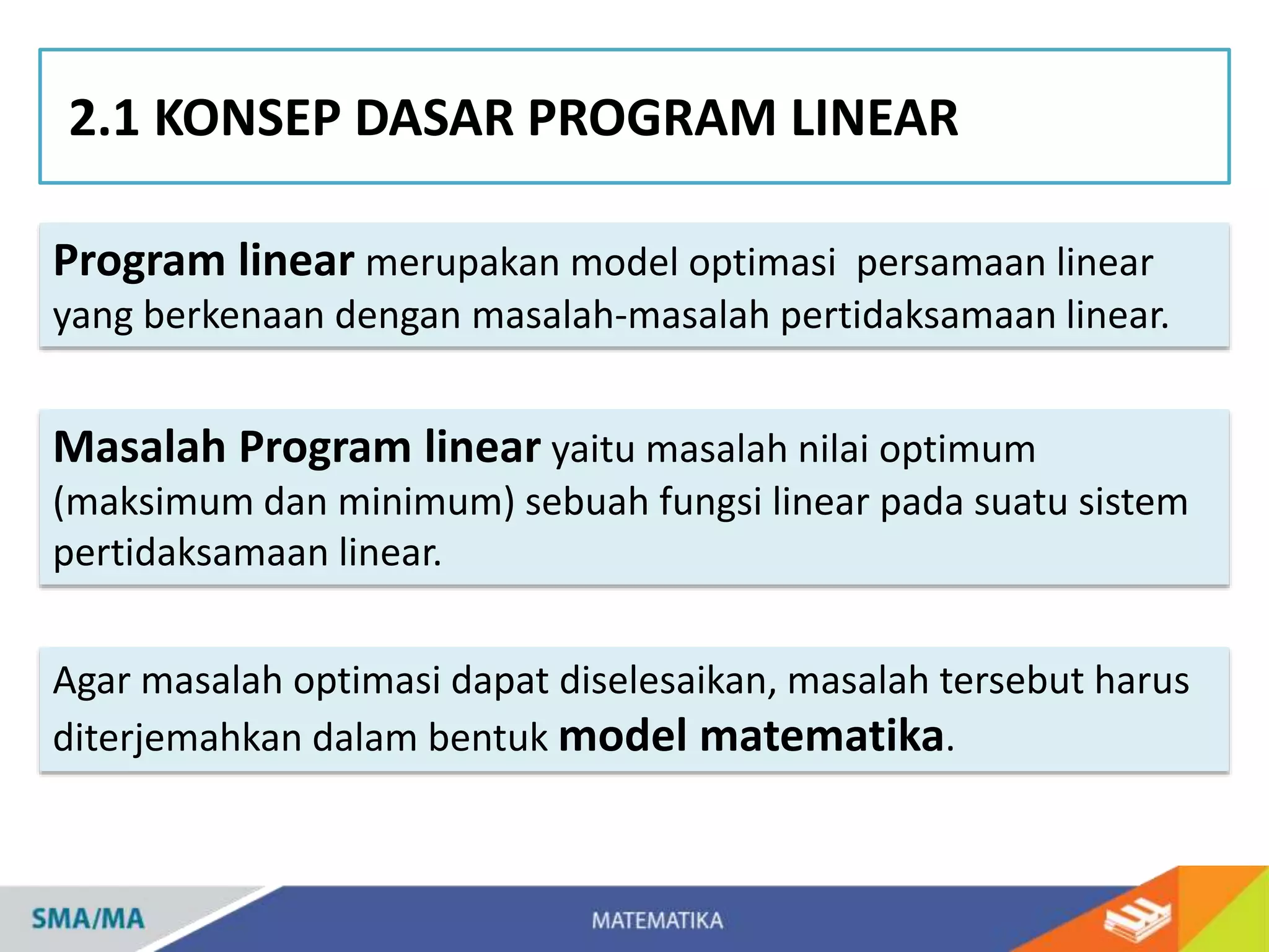 Program linear merupakan model optimasi persamaan linear
yang berkenaan dengan masalah-masalah pertidaksamaan linear.
2.1 KONSEP DASAR PROGRAM LINEAR
Agar masalah optimasi dapat diselesaikan, masalah tersebut harus
diterjemahkan dalam bentuk model matematika.
Masalah Program linear yaitu masalah nilai optimum
(maksimum dan minimum) sebuah fungsi linear pada suatu sistem
pertidaksamaan linear.
 