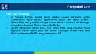 www.penerbitsalemba.com
Poin-Poin Penting
 Di Amerika Serikat, ekuitas sering disebut ekuitas pemegang saham
(shareholders’ equity ataupun stockholders’ equity), dan Modal Saham—
Saham Biasa sering disebut sebagai Saham Biasa. Laporan posisi keuangan
sering disebut sebagai Neraca di Amerika Serikat.
 Seperti ditunjukkan dalam buku teks, tanda mata uang biasanya hanya
digunakan dalam neraca saldo dan laporan keuangan. Praktik yang sama
diikuti berdasarkan GAAP menggunakan dolar AS.
Perspektif Lain
 