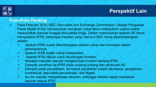 www.penerbitsalemba.com
Poin-Poin Penting
 Pada Februari 2010, SEC (Securities and Exchange Commission—Badan Pengawas
Pasar Modal di AS) menunjukkan keinginan untuk terus melanjutkan usaha-usaha
mewujudkan standar tunggal berkualitas tinggi. Dalam memutuskan apakah AS harus
mengadopsi IFRS, beberapa masalah yang menurut SEC harus dipertimbangkan
adalah:
 Apakah IFRS sudah dikembangkan secara cukup dan konsisten dalam
penerapannya.
 Apakah IASB sudah cukup independen.
 Apakah IFRS dibuat untuk keuntungan investor.
 Masalah-masalah seputar mengedukasi investor tentang IFRS.
 Dampak peralihan ke IFRS pada undang-undang dan peraturan AS.
 Dampak pada perusahaan, termasuk perubahan sistem akuntansi, pengaturan
kontraktual, tata kelola perusahaan, dan litigasi.
 Isu-isu seputar mengedukasi akuntan, sehingga mereka dapat meyiapkan
laporan sesuai IFRS.
Perspektif Lain
 