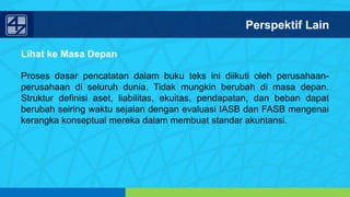 www.penerbitsalemba.com
Lihat ke Masa Depan
Proses dasar pencatatan dalam buku teks ini diikuti oleh perusahaan-
perusahaan di seluruh dunia. Tidak mungkin berubah di masa depan.
Struktur definisi aset, liabilitas, ekuitas, pendapatan, dan beban dapat
berubah seiring waktu sejalan dengan evaluasi IASB dan FASB mengenai
kerangka konseptual mereka dalam membuat standar akuntansi.
Perspektif Lain
 