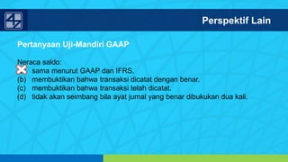 www.penerbitsalemba.com
Pertanyaan Uji-Mandiri GAAP
Neraca saldo:
(a) sama menurut GAAP dan IFRS.
(b) membuktikan bahwa transaksi dicatat dengan benar.
(c) membuktikan bahwa transaksi telah dicatat.
(d) tidak akan seimbang bila ayat jurnal yang benar dibukukan dua kali.
Perspektif Lain
 