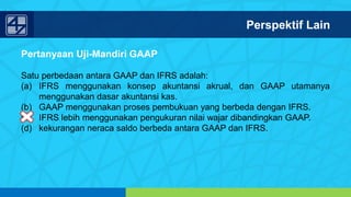 www.penerbitsalemba.com
Pertanyaan Uji-Mandiri GAAP
Satu perbedaan antara GAAP dan IFRS adalah:
(a) IFRS menggunakan konsep akuntansi akrual, dan GAAP utamanya
menggunakan dasar akuntansi kas.
(b) GAAP menggunakan proses pembukuan yang berbeda dengan IFRS.
(c) IFRS lebih menggunakan pengukuran nilai wajar dibandingkan GAAP.
(d) kekurangan neraca saldo berbeda antara GAAP dan IFRS.
Perspektif Lain
 