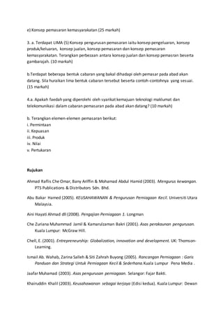 e) Konsep pemasaran kemasyarakatan (25 markah)
3. a. Terdapat LIMA (5) Konsep pengurusan pemasaran iaitu konsep pengeluaran, konsep
produk/keluaran, konsep jualan, konsep pemasaran dan konsep pemasaran
kemasyarakatan. Terangkan perbezaan antara konsep jualan dan konsep pemasran beserta
gambarajah. (10 markah)
b.Terdapat beberapa bentuk cabaran yang bakal dihadapi oleh pemasar pada abad akan
datang. Sila huraikan lima bentuk cabaran tersebut beserta contoh-contohnya yang sesuai.
(15 markah)
4.a. Apakah faedah yang diperolehi oleh syarikat kemajuan teknologi maklumat dan
telekomunikasi dalam cabaran pemasaran pada abad akan datang? (10 markah)
b. Terangkan elemen-elemen pemasaran berikut:
i. Permintaan
ii. Kepuasan
iii. Produk
iv. Nilai
v. Pertukaran
Rujukan
Ahmad Raflis Che Omar, Bany Ariffin & Mohamad Abdul Hamid (2003). Mengurus kewangan.
PTS Publications & Distributors Sdn. Bhd.
Abu Bakar Hamed (2005). KEUSAHAWANAN & Pengurusan Perniagaan Kecil. Universiti Utara
Malaysia.
Aini Hayati Ahmad dll (2008). Pengajian Perniagaan 1. Longman
Che Zuriana Muhammad Jamil & Kamarulzaman Bakri (2001). Asas perakaunan pengurusan.
Kuala Lumpur: McGraw Hill.
Chell, E. (2001). Entrepreneurship: Globalization, innovation and development. UK: Thomson-
Learning.
Ismail Ab. Wahab, Zarina Salleh & Siti Zahrah Buyong (2005). Rancangan Perniagaan : Garis
Panduan dan Strategi Untuk Perniagaan Kecil & Sederhana.Kuala Lumpur Pena Media .
Jaafar Muhamad (2003). Asas pengurusan perniagaan. Selangor: Fajar Bakti.
Khairuddin Khalil (2003). Keusahawanan sebagai kerjaya (Edisi kedua). Kuala Lumpur: Dewan
 