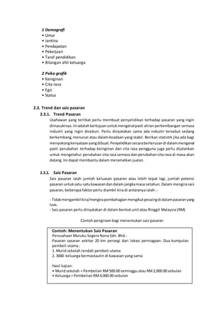 1 Demografi
• Umur
• Jantina
• Pendapatan
• Pekerjaan
• Taraf pendidikan
• Bilangan ahli keluarga
2 Psiko grafik
• Keinginan
• Cita rasa
• Ego
• Status
2.3. Trend dan saiz pasaran
2.3.1. Trend Pasaran
Usahawan yang terlibat perlu membuat penyelidikan terhadap pasaran yang ingin
dimasukinya.Ini adalahbertujuanuntukmengenalpasti aliran perkembangan semasa
industri yang ingin diceburi. Perlu dinyatakan sama ada industri tersebut sedang
berkembang,menurun atau dalam keadaan yang stabil. Berikan statistik jika ada bagi
menyokongkenyataanyangdibuat.Penyelidikansecaraberterusandi dalammengenal
pasti perubahan terhadap keinginan dan cita rasa pengguna juga perlu dijalankan
untuk mengetahui perubahan cita rasa semasa dan perubahan cita rasa di masa akan
datang. Ini dapat membantu dalam meramalkan jualan.
2.3.2. Saiz Pasaran
Saiz pasaran ialah jumlah keluasan pasaran atau lebih tepat lagi, jumlah potensi
pasaran untuksatu-satukawasandandalamjangkamasa setahun.Dalam mengira saiz
pasaran, beberapa faktor perlu diambil kira di antaranya ialah :-
- Tidakmengambil kira/mengirapembahagianmengikutpesaingdi dalampasaranyang
luas.
- Saiz pasaran perlu dinyatakan di dalam bentuk unit atau Ringgit Malaysia (RM)
Contoh pengiraan bagi menentukan saiz pasaran
Contoh: Menentukan Saiz Pasaran
Perusahaan Muruku Segera Nona Sdn. Bhd.:
Pasaran sasaran sekitar 20 km persegi dari lokasi perniagaan. Dua kumpulan
pembeli utama :
1. Murid sekolah rendah pembeli utama
2. 3000 keluarga bermastautin di kawasan yang sama
Hasil kajian:
• Murid sekolah = Pembelian RM500.00 seminggu atau RM2,000.00 sebulan
• Keluarga = Pembelian RM4,000.00 sebulan
 