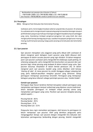 Berdasarkan saiz pasaran jika 12 bulan (1 Tahun)
= RM24,000 (2000 x 12) + RM 48,000 (4000 x 12) = RM72,000.00
Saiz Pasaran = RM66,000.00 setahun (ambil kira cuti sekolah)
2.4. Persaingan
2.4.1. Mengenal Pasti Kekuatan Dan Kelemahan Pesaing.
Usahawan perlu menerangkan keadaan sebenar yang berlaku di pasaran. Di samping
ituusahawanperlumengenal pasti siapapesaingyangmenawarkanbarangan ataupun
perkhidmatanyangserupamahupunbaranganpengganti kepadakumpulanpelanggan
yang sama. Seandainya terdapat pengeluar-pengeluar lain yang telah dan akan
mengeluarkanbarang-barangyangserupa, nyatakan keupayaan pengeluaran masing-
masing,kualiti keluaran pesaing, harga jualan pesaing serta kekuatan dan kelemahan
pesaing.
2.5. Syer pasaran
Syer pasaran merupakan satu anggaran yang perlu dibuat oleh usahawan di
dalam mengenal pasti bahagian (syer) pasaran yang boleh dikuasai oleh
perniagaan di dalam sesuatu pasaran yang ingin diceburi. Di dalam mengenal
pasti syer pasaran usahawan perlu mengambil kira beberapa aspek penting. Di
antaranya pengusaha perlu mengambil kira keseluruhan saiz pasaran dan syer
pasaran bagi setiap pesaing yang terdapat di dalam industri yang sama. Syer
pasaran biasanya dinyatakan di dalam bentuk peratusan (%). Di dalam
mengenal pasti syer pasaran, kaedah yang selalu dikaitkan ialah konsep
‘sharing of cake’, di mana pasaran itu sendiri dianggap sebagai sekeping kek
yang perlu dipecah-pecahkan mengikut pasaran yang berlainan. Setiap
perniagaan mempunyai pasarannya tersendiri. Perniagaan yang mempunyai
bahagian yang besar dikenali sebagai pemimpin pasaran atau ‘market leader’.
Contoh syer pasaran:
Perniagaan Kopi Harum Sendirian Berhad merupakan sebuah perniagaan yang
menjalankan perniagaan menjual serbuk kopi yang diproses secara tradisional.
Selain daripada perniagaan ini terdapat empat pesaing utama yang
menjalankan perniagaan yang sama. Pecahan syer pasaran mengikut pesaing
adalah seperti :-
Pesaing Pak Ali : 40 %
Pesaing Qaidar : 30 %
Pesaing Ryan : 15 %
Pesaing Swee Lan : 15 %
Pengusaha baru ingin memulakan perniagaan, oleh kerana itu perniagaan ini
belum mempunyai syer pasaran. Oleh yang demikian pengusaha perlu
menganggarkan berapa syer pasaran dengan mengambil kira kekuatan dan
kelemahan perniagaannya berbanding dengan pesaing. Setelah mengambil
 
