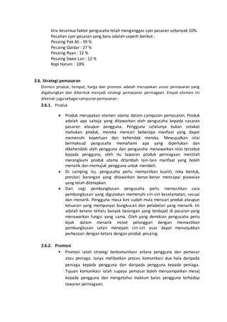 kira kesemua faktor pengusaha telah menganggar syer pasaran sebanyak 10%.
Pecahan syer pasaran yang baru adalah seperti berikut :
Pesaing Pak Ali : 39 %
Pesaing Qaidar : 27 %
Pesaing Ryan : 12 %
Pesaing Swee Lan : 12 %
Kopi Harum : 10%
2.6. Strategi pemasaran
Elemen produk, tempat, harga dan promosi adalah merupakan unsur pemasaran yang
digabungkan dan dibentuk menjadi strategi pemasaran perniagaan. Empat elemen ini
dikenali juga sebagai campuran pemasaran:-
2.6.1. Produk
 Produk merupakan elemen utama dalam campuran pemasaran. Produk
adalah apa sahaja yang ditawarkan oleh pengusaha kepada sasaran
pasaran ataupun pengguna. Pengguna selalunya bukan setakat
mahukan produk, mereka mencari beberapa manfaat yang dapat
memenuhi keperluan dan kehendak mereka. Mewujudkan nilai
bermaksud pengusaha memahami apa yang diperlukan dan
dikehendaki oleh pengguna dan pengusaha menawarkan nilai tersebut
kepada pengguna, oleh itu tawaran produk perniagaan mestilah
merangkumi produk utama ditambah lain-lain manfaat yang boleh
menarik dan memujuk pengguna untuk membeli.
 Di samping itu, pengusaha perlu memastikan kualiti, reka bentuk,
prestasi barangan yang ditawarkan benar-benar mencapai piawaian
yang telah ditetapkan.
 Dari segi pembungkusan pengusaha perlu memastikan cara
pembungkusan yang digunakan memenuhi ciri-ciri keselamatan, sesuai
dan menarik. Pengguna masa kini sudah mula mencari produk ataupun
keluaran yang mempunyai bungkusan dan pelabelan yang menarik. Ini
adalah kerana terlalu banyak barangan yang terdapat di pasaran yang
menawarkan fungsi yang sama. Oleh yang demikian pengusaha perlu
bijak dalam menarik minat pelanggan dengan memastikan
pembungkusan selari menepati ciri-ciri asas dapat menunjukkan
perbezaan dengan ketara dengan produk pesaing.
2.6.2. Promosi
 Promosi ialah strategi berkomunikasi antara pengguna dan pemasar
atau peniaga. Ianya melibatkan proses komunikasi dua hala daripada
peniaga kepada pengguna dan daripada pengguna kepada peniaga.
Tujuan komunikasi ialah supaya pemasar boleh menyampaikan mesej
kepada pengguna dan mengetahui maklum balas pengguna terhadap
tawaran perniagaan.
 