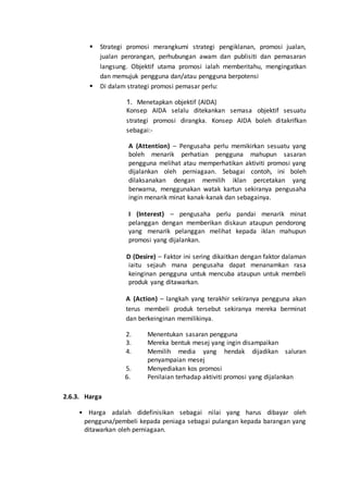  Strategi promosi merangkumi strategi pengiklanan, promosi jualan,
jualan perorangan, perhubungan awam dan publisiti dan pemasaran
langsung. Objektif utama promosi ialah memberitahu, mengingatkan
dan memujuk pengguna dan/atau pengguna berpotensi
 Di dalam strategi promosi pemasar perlu:
1. Menetapkan objektif (AIDA)
Konsep AIDA selalu ditekankan semasa objektif sesuatu
strategi promosi dirangka. Konsep AIDA boleh ditakrifkan
sebagai:-
A (Attention) – Pengusaha perlu memikirkan sesuatu yang
boleh menarik perhatian pengguna mahupun sasaran
pengguna melihat atau memperhatikan aktiviti promosi yang
dijalankan oleh perniagaan. Sebagai contoh, ini boleh
dilaksanakan dengan memilih iklan percetakan yang
berwarna, menggunakan watak kartun sekiranya pengusaha
ingin menarik minat kanak-kanak dan sebagainya.
I (Interest) – pengusaha perlu pandai menarik minat
pelanggan dengan memberikan diskaun ataupun pendorong
yang menarik pelanggan melihat kepada iklan mahupun
promosi yang dijalankan.
D (Desire) – Faktor ini sering dikaitkan dengan faktor dalaman
iaitu sejauh mana pengusaha dapat menanamkan rasa
keinginan pengguna untuk mencuba ataupun untuk membeli
produk yang ditawarkan.
A (Action) – langkah yang terakhir sekiranya pengguna akan
terus membeli produk tersebut sekiranya mereka berminat
dan berkeinginan memilikinya.
2. Menentukan sasaran pengguna
3. Mereka bentuk mesej yang ingin disampaikan
4. Memilih media yang hendak dijadikan saluran
penyampaian mesej
5. Menyediakan kos promosi
6. Penilaian terhadap aktiviti promosi yang dijalankan
2.6.3. Harga
• Harga adalah didefinisikan sebagai nilai yang harus dibayar oleh
pengguna/pembeli kepada peniaga sebagai pulangan kepada barangan yang
ditawarkan oleh perniagaan.
 