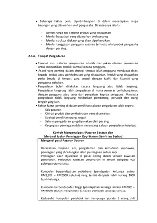 • Beberapa faktor perlu dipertimbangkan di dalam menetapkan harga
barangan yang ditawarkan oleh pengusaha. Di antaranya ialah:-
- Jumlah harga kos sebenar produk yang ditawarkan
- Menilai harga jual yang ditawarkan oleh pesaing
- Menilai struktur diskaun yang akan diperkenalkan
- Menilai tanggapan pengguna sasaran terhadap nilai produk pengusaha
dengan pesaing.
2.6.4. Tempat Pengedaran
 Tempat atau saluran pengedaran adalah merupakan elemen pemasaran
untuk memastikan produk sampai kepada pengguna.
• Aspek yang penting dalam strategi tempat ialah pengguna mendapat akses
kepada produk atau perkhidmatan yang ditawarkan. Produk yang ditawarkan
perlu berada di tempat yang sesuai dengan kualiti dan kuantiti yang
pengguna mahukan.
• Pengedaran boleh dilakukan secara langsung atau tidak langsung.
Pengedaran langsung ialah pengedaran di mana pemasar berhubung terus
dengan pengguna atau terus dari pengeluar kepada pengguna. Manakala
pengedaran tidak langsung melibatkan pemborong, peruncit dan orang
tengah yang lain.
• Faktor-faktor penting di dalam pemilihan saluran pengedaran ialah seperti:
- Saiz pasaran
- Ciri-ciri produk dan perkhidmatan yang ditawarkan
- Strategi pemilihan orang tengah
- Saluran pengedaran yang digunakan oleh pesaing
- Keupayaan perniagaan dalam merancang saluran pengedaran tersebut.
Contoh Mengenal pasti Pasaran Sasaran dan
Meramal Jualan Perniagaan Kopi Harum Sendirian Berhad
Mengenal pasti Pasaran Sasaran
Berasaskan tinjauan am, pengalaman dan kemahiran usahawan,
perniagaan yang dicadangkan ialah perniagaan serbuk kopi.
Perniagaan akan dijalankan di pasar kering dalam sebuah kawasan
perumahan. Penduduk kawasan perumahan ini terdiri daripada dua
golongan utama iaitu:
Kumpulan berpendapatan sederhana (pendapatan keluarga antara
RM1,200 – RM2000 sebulan) yang terdiri daripada lebih kurang 1000
buah keluarga.
Kumpulan berpendapatan tinggi (pendapatan keluarga antara RM2000 –
RM4000 sebulan) yang terdiri daripada 300 buah keluarga sahaja.
Kedua-dua kumpulan penduduk ini mempunyai purata 5 orang ahli
 